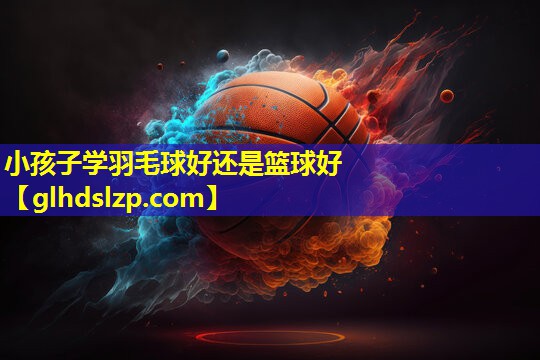 小孩子学羽毛球好还是篮球好 小孩子学羽毛球好还是篮球好